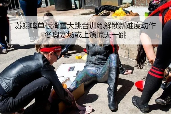 苏翊鸣单板滑雪大跳台训练解锁新难度动作 冬奥赛场或上演惊天一跳