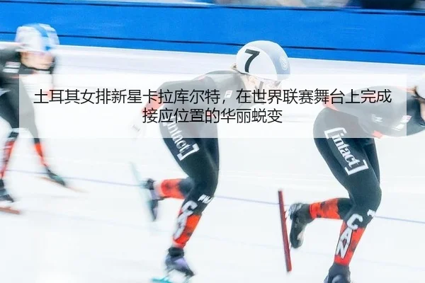 tu-er-qi-nv-pai-xin-xing-ka-la-ku-er-te-zai-shi-jie-lian-sai-wu-tai-shang-wan-cheng-jie-ying-wei-zhi-de-hua-li-tui-bian-2-889.jpg